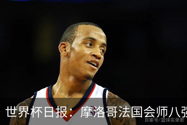 世界杯日报：摩洛哥法国会师八强 图赫尔辟谣球员使用伟哥