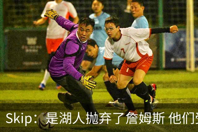 Skip：是湖人抛弃了詹姆斯 他们受够了他在洛杉矶的失败